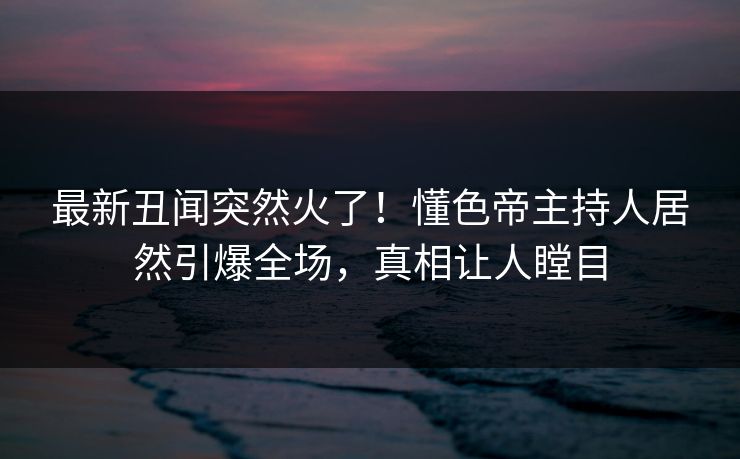 最新丑闻突然火了！懂色帝主持人居然引爆全场，真相让人瞠目