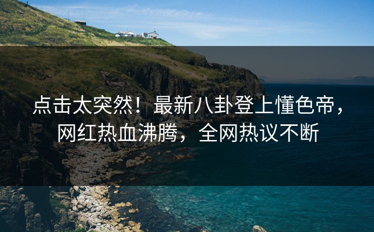 点击太突然！最新八卦登上懂色帝，网红热血沸腾，全网热议不断