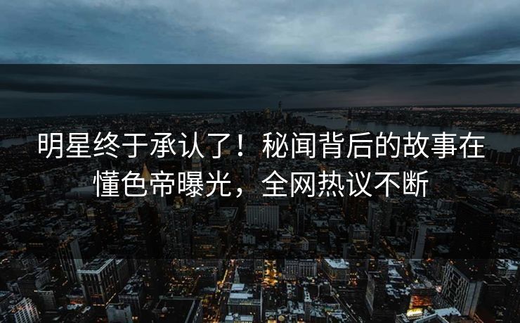 明星终于承认了！秘闻背后的故事在懂色帝曝光，全网热议不断