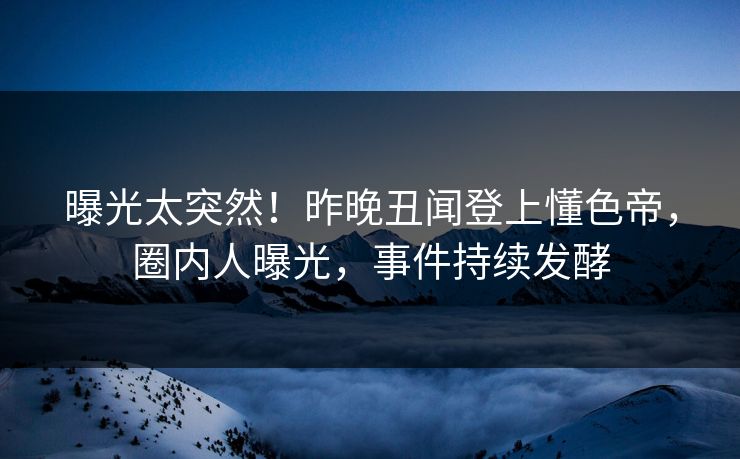 曝光太突然！昨晚丑闻登上懂色帝，圈内人曝光，事件持续发酵