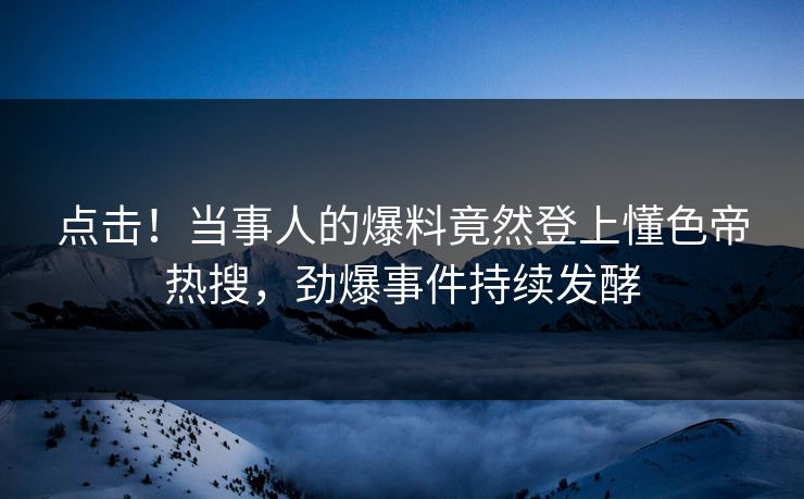 点击！当事人的爆料竟然登上懂色帝热搜，劲爆事件持续发酵
