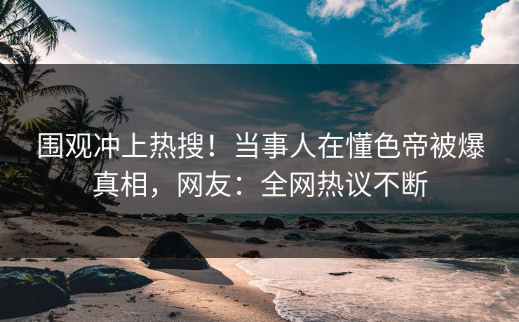 围观冲上热搜！当事人在懂色帝被爆真相，网友：全网热议不断