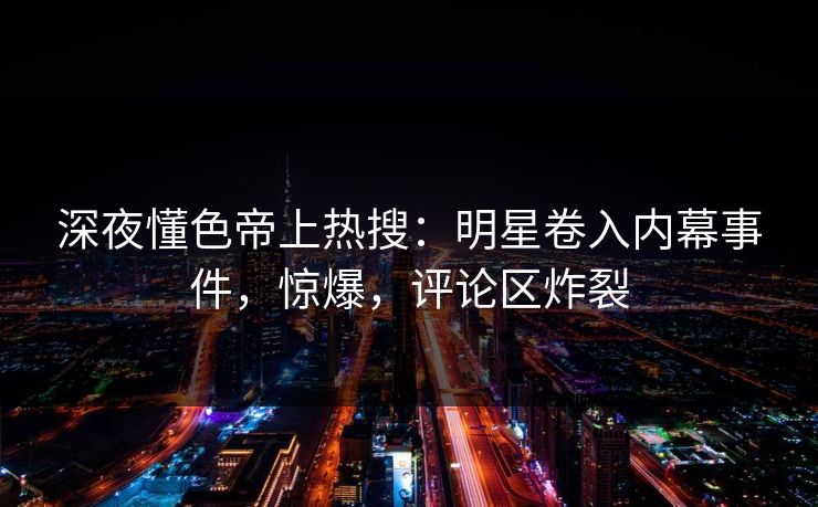 深夜懂色帝上热搜：明星卷入内幕事件，惊爆，评论区炸裂