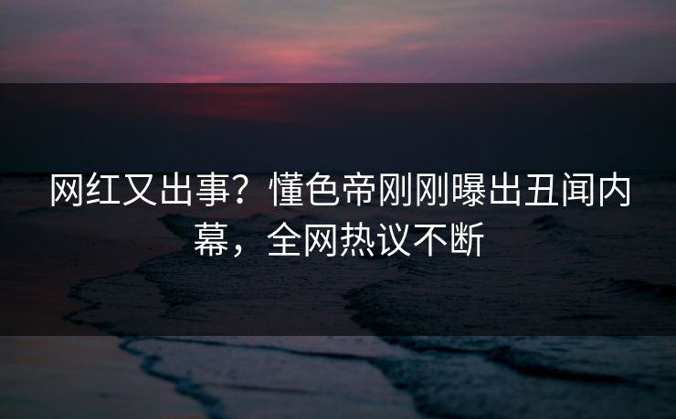 网红又出事？懂色帝刚刚曝出丑闻内幕，全网热议不断