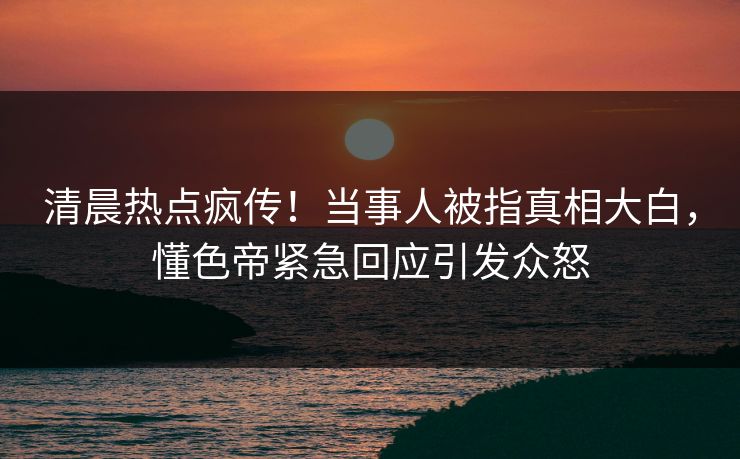 清晨热点疯传！当事人被指真相大白，懂色帝紧急回应引发众怒