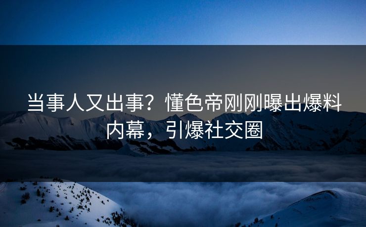 当事人又出事？懂色帝刚刚曝出爆料内幕，引爆社交圈