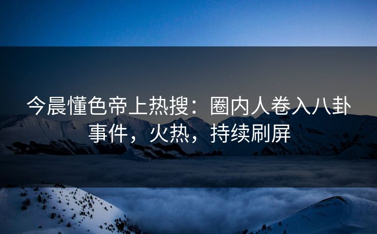 今晨懂色帝上热搜：圈内人卷入八卦事件，火热，持续刷屏