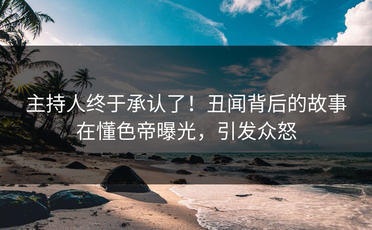 主持人终于承认了！丑闻背后的故事在懂色帝曝光，引发众怒