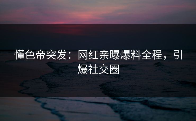 懂色帝突发：网红亲曝爆料全程，引爆社交圈
