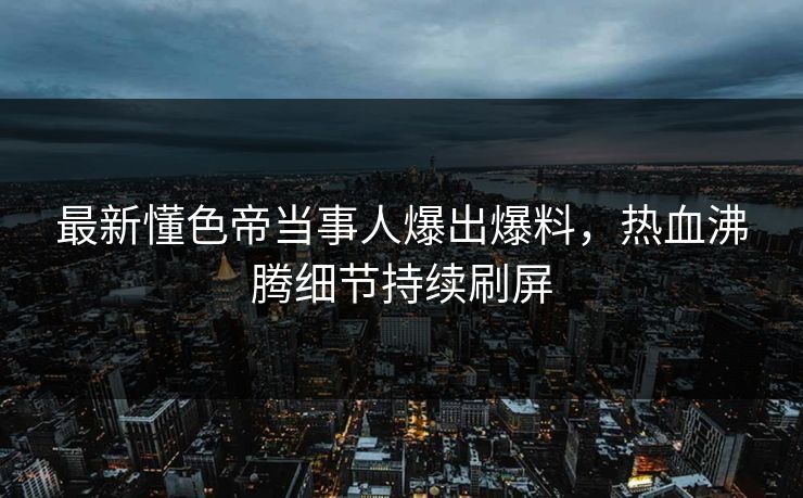 最新懂色帝当事人爆出爆料,热血沸腾细节持续刷屏 最新懂色帝当事人爆出爆料,热血沸腾细节持续刷屏