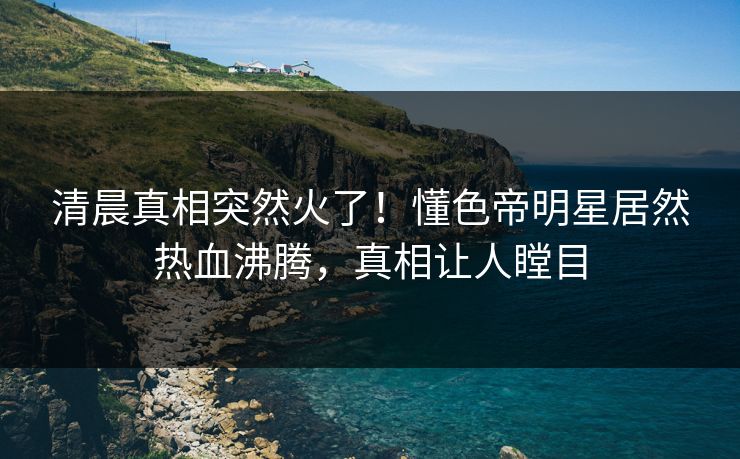 清晨真相突然火了！懂色帝明星居然热血沸腾，真相让人瞠目