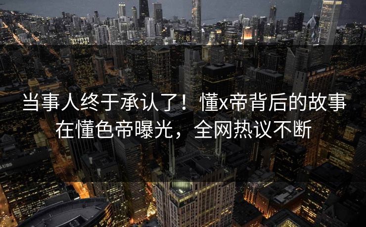 当事人终于承认了！懂x帝背后的故事在懂色帝曝光，全网热议不断
