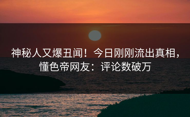 神秘人又爆丑闻！今日刚刚流出真相，懂色帝网友：评论数破万