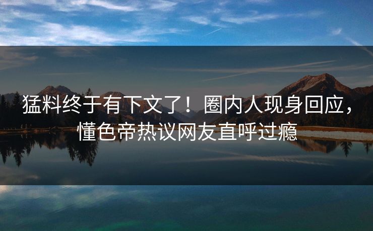 猛料终于有下文了！圈内人现身回应，懂色帝热议网友直呼过瘾