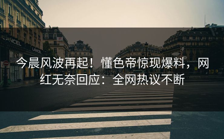 今晨风波再起！懂色帝惊现爆料，网红无奈回应：全网热议不断