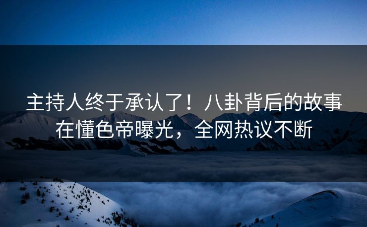 主持人终于承认了！八卦背后的故事在懂色帝曝光，全网热议不断