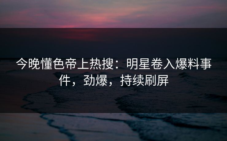 今晚懂色帝上热搜：明星卷入爆料事件，劲爆，持续刷屏