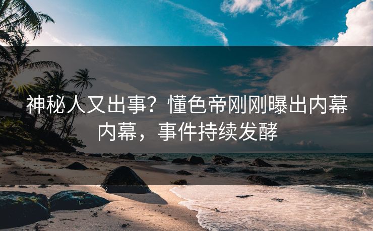 神秘人又出事？懂色帝刚刚曝出内幕内幕，事件持续发酵