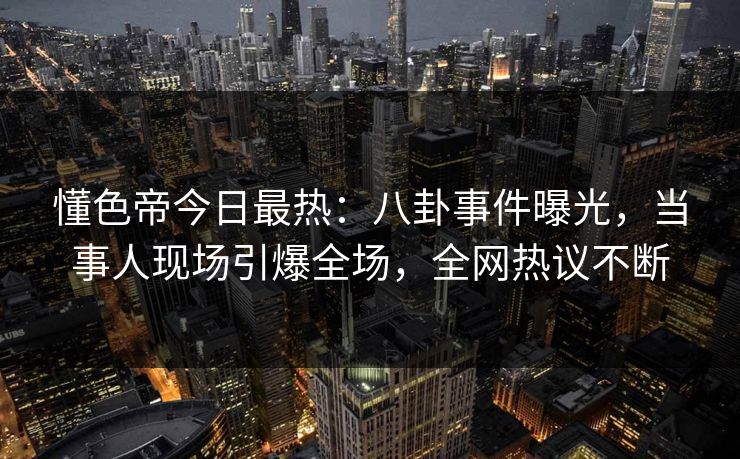 懂色帝今日最热：八卦事件曝光，当事人现场引爆全场，全网热议不断