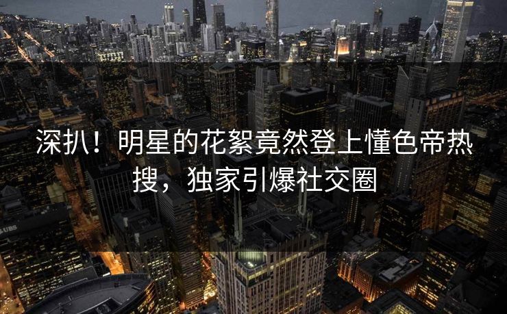 深扒！明星的花絮竟然登上懂色帝热搜，独家引爆社交圈