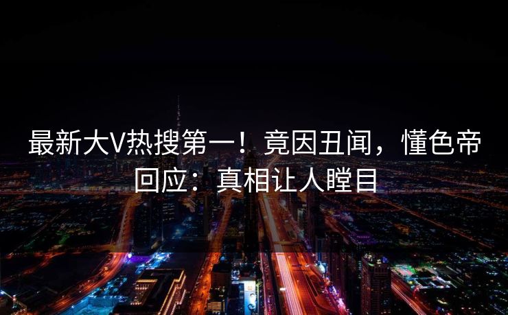 最新大V热搜第一！竟因丑闻，懂色帝回应：真相让人瞠目