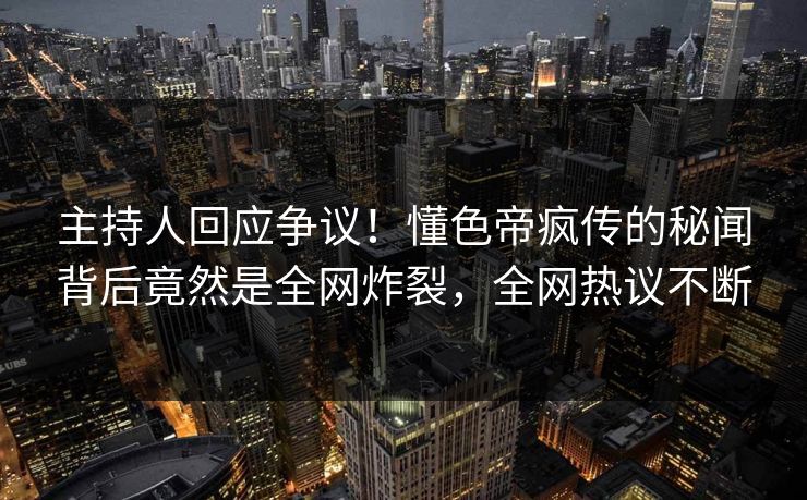 主持人回应争议！懂色帝疯传的秘闻背后竟然是全网炸裂，全网热议不断