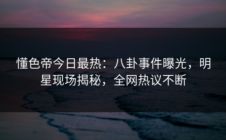 懂色帝今日最热：八卦事件曝光，明星现场揭秘，全网热议不断