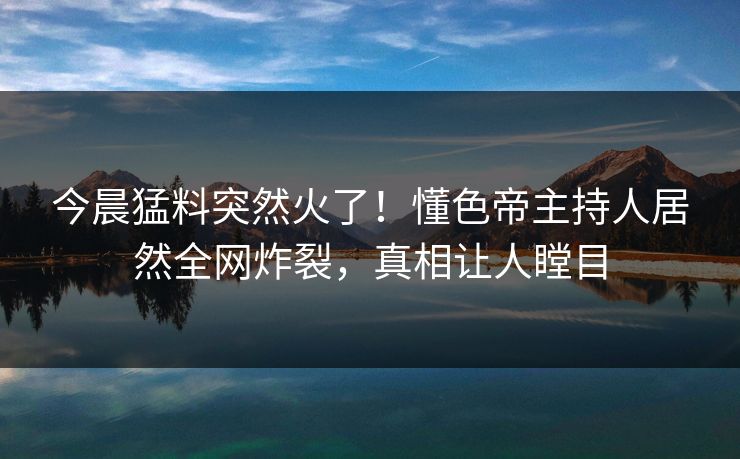 今晨猛料突然火了！懂色帝主持人居然全网炸裂，真相让人瞠目