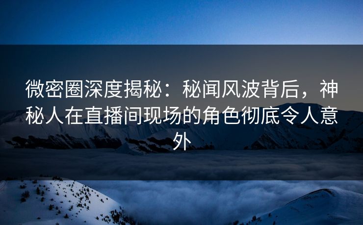 微密圈深度揭秘：秘闻风波背后，神秘人在直播间现场的角色彻底令人意外