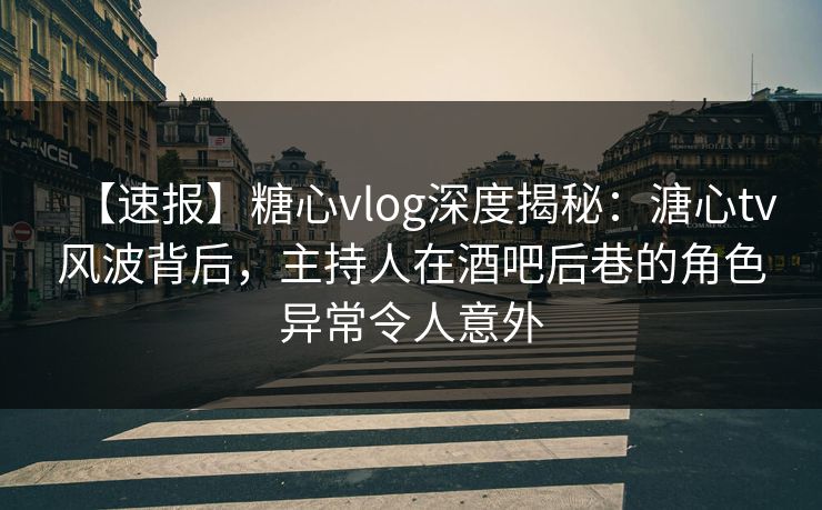 【速报】糖心vlog深度揭秘：溏心tv风波背后，主持人在酒吧后巷的角色异常令人意外