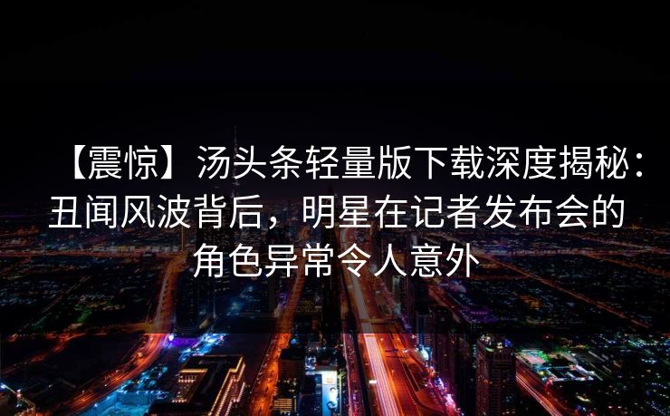 【震惊】汤头条轻量版下载深度揭秘：丑闻风波背后，明星在记者发布会的角色异常令人意外