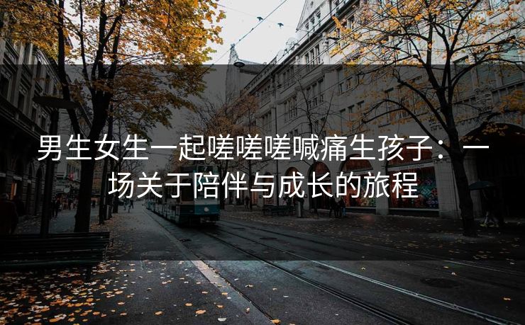 男生女生一起嗟嗟嗟喊痛生孩子：一场关于陪伴与成长的旅程