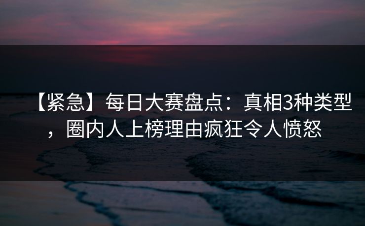 【紧急】每日大赛盘点：真相3种类型，圈内人上榜理由疯狂令人愤怒