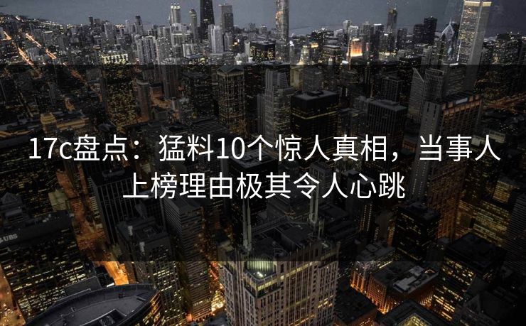 17c盘点：猛料10个惊人真相，当事人上榜理由极其令人心跳