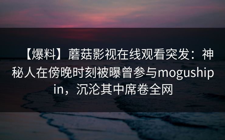 【爆料】蘑菇影视在线观看突发：神秘人在傍晚时刻被曝曾参与mogushipin，沉沦其中席卷全网
