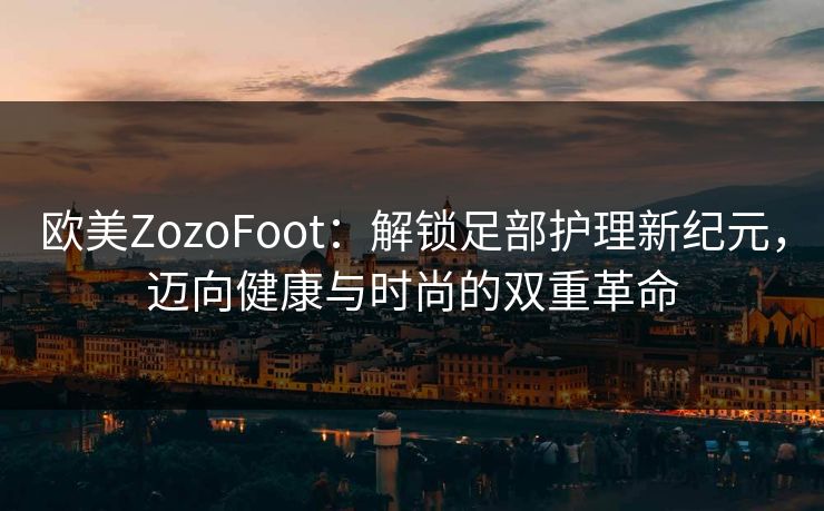欧美ZozoFoot：解锁足部护理新纪元，迈向健康与时尚的双重革命