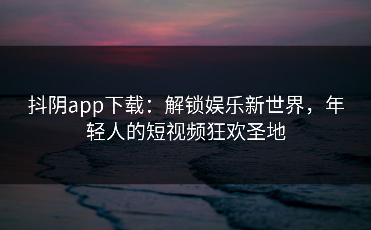 抖阴app下载：解锁娱乐新世界，年轻人的短视频狂欢圣地