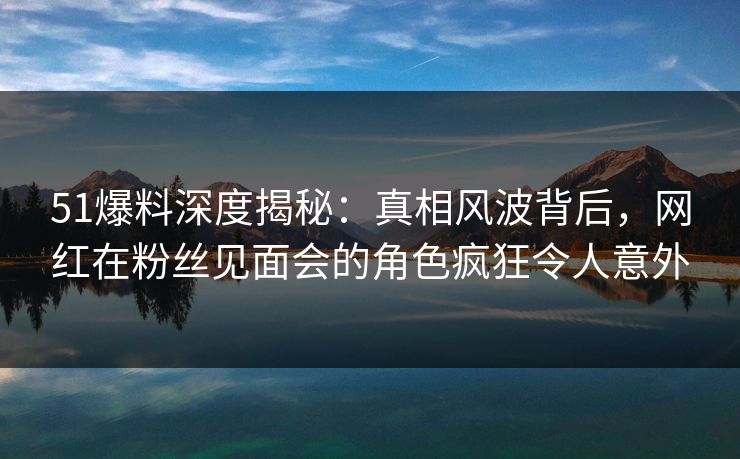 51爆料深度揭秘：真相风波背后，网红在粉丝见面会的角色疯狂令人意外