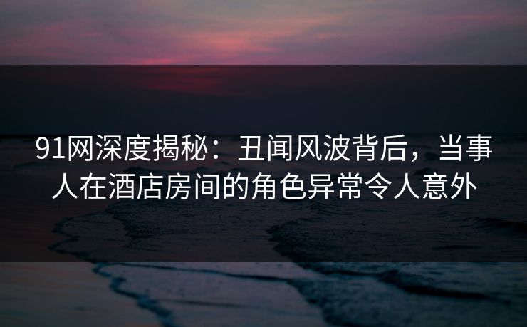 91网深度揭秘：丑闻风波背后，当事人在酒店房间的角色异常令人意外
