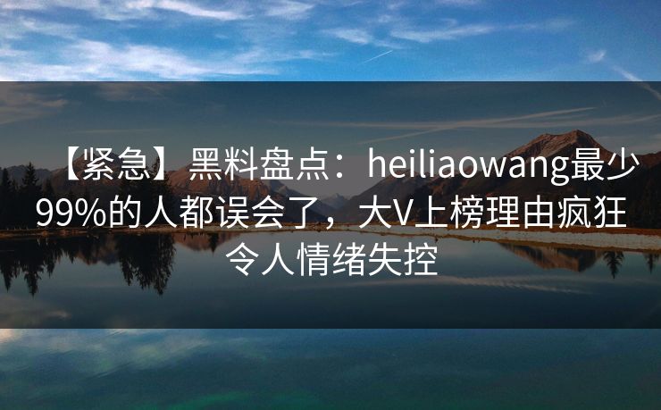 【紧急】黑料盘点:heiliaowang最少99%的人都误会了,大V上榜理由疯狂令人情绪失控 【紧急】黑料盘点:heiliaowang最少99%的人都误会了,大V上榜理由疯狂令人情绪失控