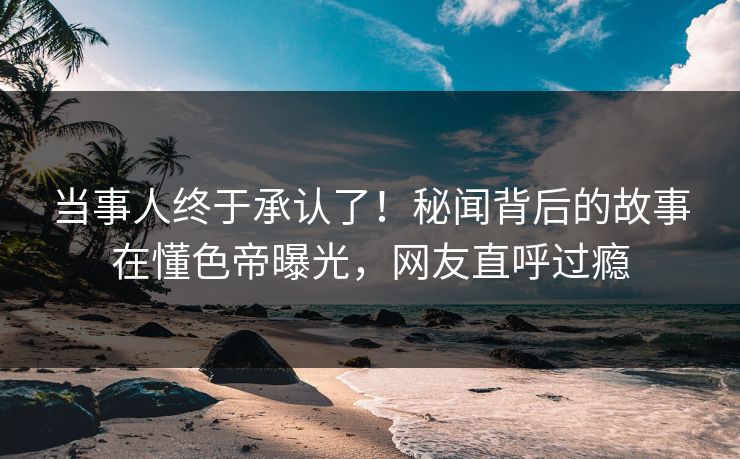 当事人终于承认了！秘闻背后的故事在懂色帝曝光，网友直呼过瘾