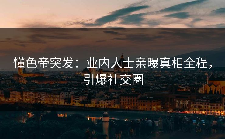 懂色帝突发：业内人士亲曝真相全程，引爆社交圈