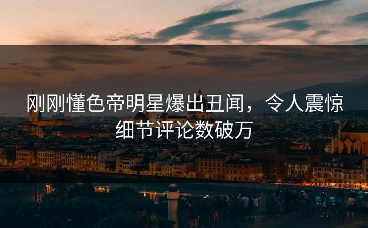 刚刚懂色帝明星爆出丑闻，令人震惊细节评论数破万