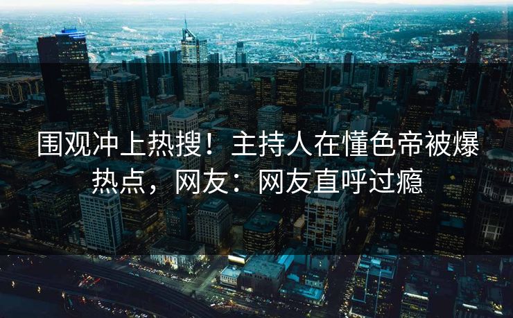 围观冲上热搜！主持人在懂色帝被爆热点，网友：网友直呼过瘾
