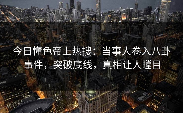 今日懂色帝上热搜：当事人卷入八卦事件，突破底线，真相让人瞠目