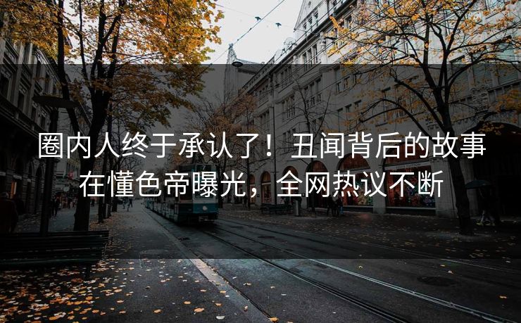 圈内人终于承认了！丑闻背后的故事在懂色帝曝光，全网热议不断