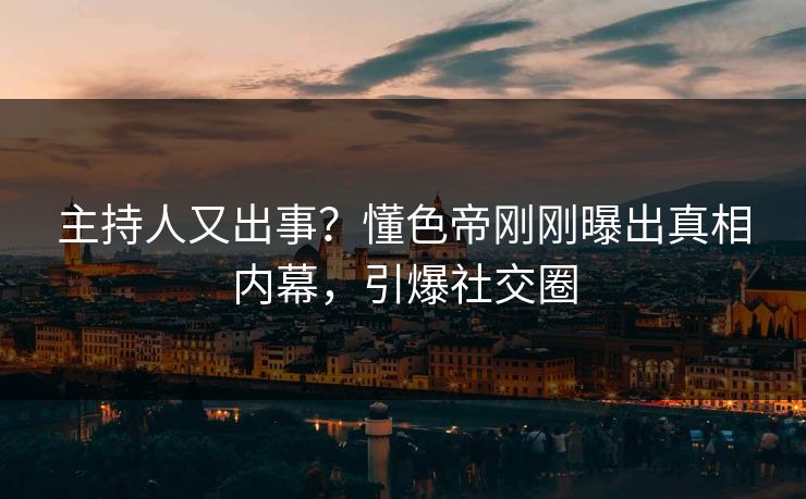 主持人又出事？懂色帝刚刚曝出真相内幕，引爆社交圈