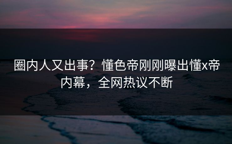 圈内人又出事？懂色帝刚刚曝出懂x帝内幕，全网热议不断