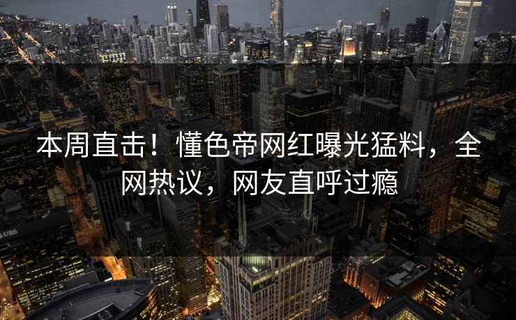 本周直击！懂色帝网红曝光猛料，全网热议，网友直呼过瘾