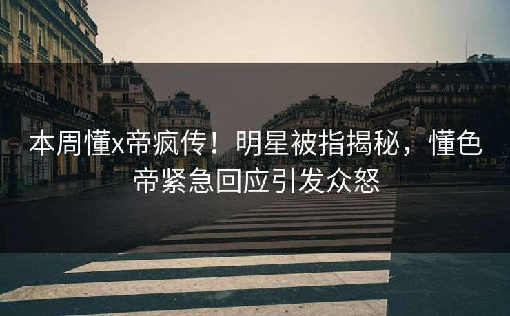 本周懂x帝疯传！明星被指揭秘，懂色帝紧急回应引发众怒